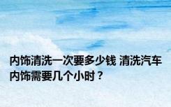 内饰清洗一次要多少钱 清洗汽车内饰需要几个小时？