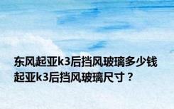 东风起亚k3后挡风玻璃多少钱 起亚k3后挡风玻璃尺寸？