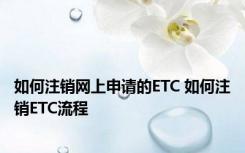 如何注销网上申请的ETC 如何注销ETC流程