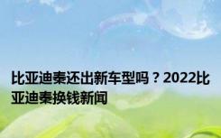 比亚迪秦还出新车型吗？2022比亚迪秦换钱新闻