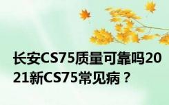 长安CS75质量可靠吗2021新CS75常见病？