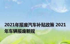 2021年报废汽车补贴政策 2021年车辆报废新规