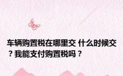 车辆购置税在哪里交 什么时候交？我能支付购置税吗？