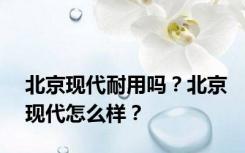 北京现代耐用吗？北京现代怎么样？