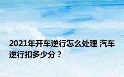 2021年开车逆行怎么处理 汽车逆行扣多少分？