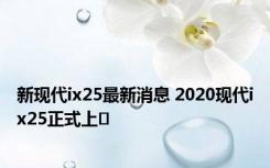 新现代ix25最新消息 2020现代ix25正式上�