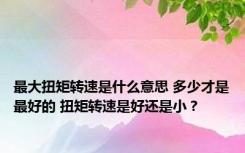 最大扭矩转速是什么意思 多少才是最好的 扭矩转速是好还是小？