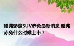 哈弗轿跑SUV赤兔最新消息 哈弗赤兔什么时候上市？