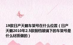 19款日产天籁车架号在什么位置（日产天籁2010年2.5款前档玻璃下的车架号是什么材质做的）