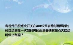 当现代巴索点火开关在acc位置启动时雨刮器如何自动刮擦一次如何关闭雨刮器使其在点火启动时停止刮擦？