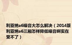 利亚纳a6噪音大怎么解决（2014版利亚纳a6三厢怎样降低噪音啊实在受不了）