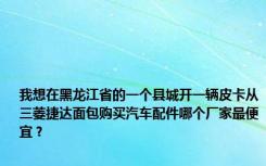 我想在黑龙江省的一个县城开一辆皮卡从三菱捷达面包购买汽车配件哪个厂家最便宜？