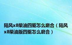 陆风x8柴油四驱怎么磨合（陆风x8柴油版四驱怎么磨合）