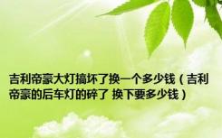 吉利帝豪大灯搞坏了换一个多少钱（吉利帝豪的后车灯的碎了 换下要多少钱）