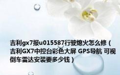 吉利gx7报u015587行驶熄火怎么修（吉利GX7中控台彩色大屏 GPS导航 可视倒车雷达安装要多少钱）