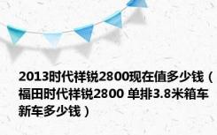 2013时代祥锐2800现在值多少钱（福田时代祥锐2800 单排3.8米箱车新车多少钱）