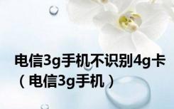 电信3g手机不识别4g卡（电信3g手机）