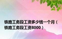 铁路工务段工资多少钱一个月（铁路工务段工资8000）