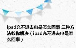 ipad充不进去电是怎么回事 三种方法教你解决（ipad充不进去电是怎么回事）