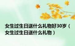 女生过生日送什么礼物好30岁（女生过生日送什么礼物）