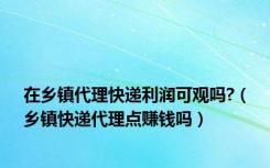 在乡镇代理快递利润可观吗?（乡镇快递代理点赚钱吗）