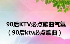 90后KTV必点歌曲气氛（90后ktv必点歌曲）