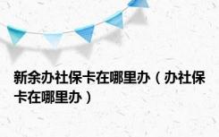 新余办社保卡在哪里办（办社保卡在哪里办）