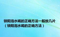 锁阳泡水喝的正确方法一般放几片（锁阳泡水喝的正确方法）