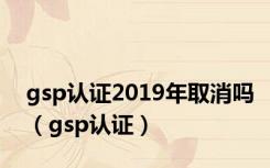 gsp认证2019年取消吗（gsp认证）