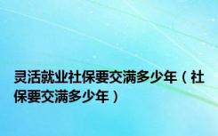 灵活就业社保要交满多少年（社保要交满多少年）