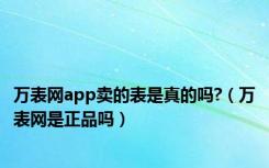 万表网app卖的表是真的吗?（万表网是正品吗）