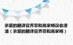 亲爱的翻译官乔菲和高家明误会澄清（亲爱的翻译官乔菲和高家明）