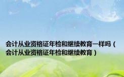 会计从业资格证年检和继续教育一样吗（会计从业资格证年检和继续教育）