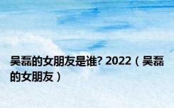 吴磊的女朋友是谁? 2022（吴磊的女朋友）