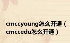 cmccyoung怎么开通（cmccedu怎么开通）