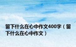 留下什么在心中作文400字（留下什么在心中作文）