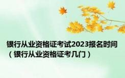 银行从业资格证考试2023报名时间（银行从业资格证考几门）