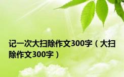 记一次大扫除作文300字（大扫除作文300字）