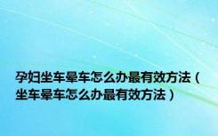 孕妇坐车晕车怎么办最有效方法（坐车晕车怎么办最有效方法）