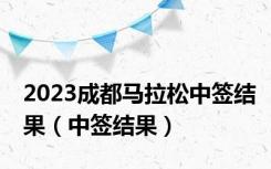 2023成都马拉松中签结果（中签结果）