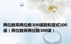 两位数乘两位数300道题和竖式100道（两位数乘两位数300道）