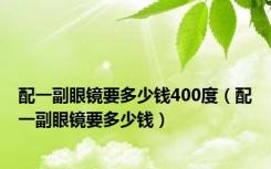 配一副眼镜要多少钱400度（配一副眼镜要多少钱）