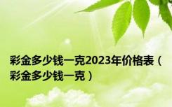 彩金多少钱一克2023年价格表（彩金多少钱一克）