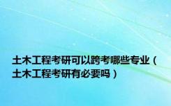 土木工程考研可以跨考哪些专业（土木工程考研有必要吗）