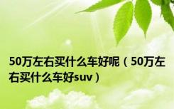 50万左右买什么车好呢（50万左右买什么车好suv）