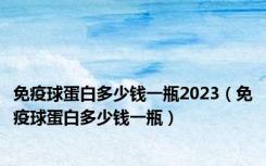 免疫球蛋白多少钱一瓶2023（免疫球蛋白多少钱一瓶）