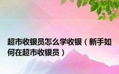 超市收银员怎么学收银（新手如何在超市收银员）