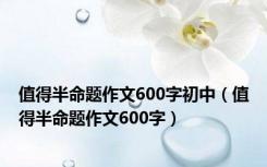 值得半命题作文600字初中（值得半命题作文600字）