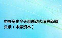 中券资本今天最新动态消息新闻头条（中券资本）