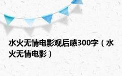 水火无情电影观后感300字（水火无情电影）